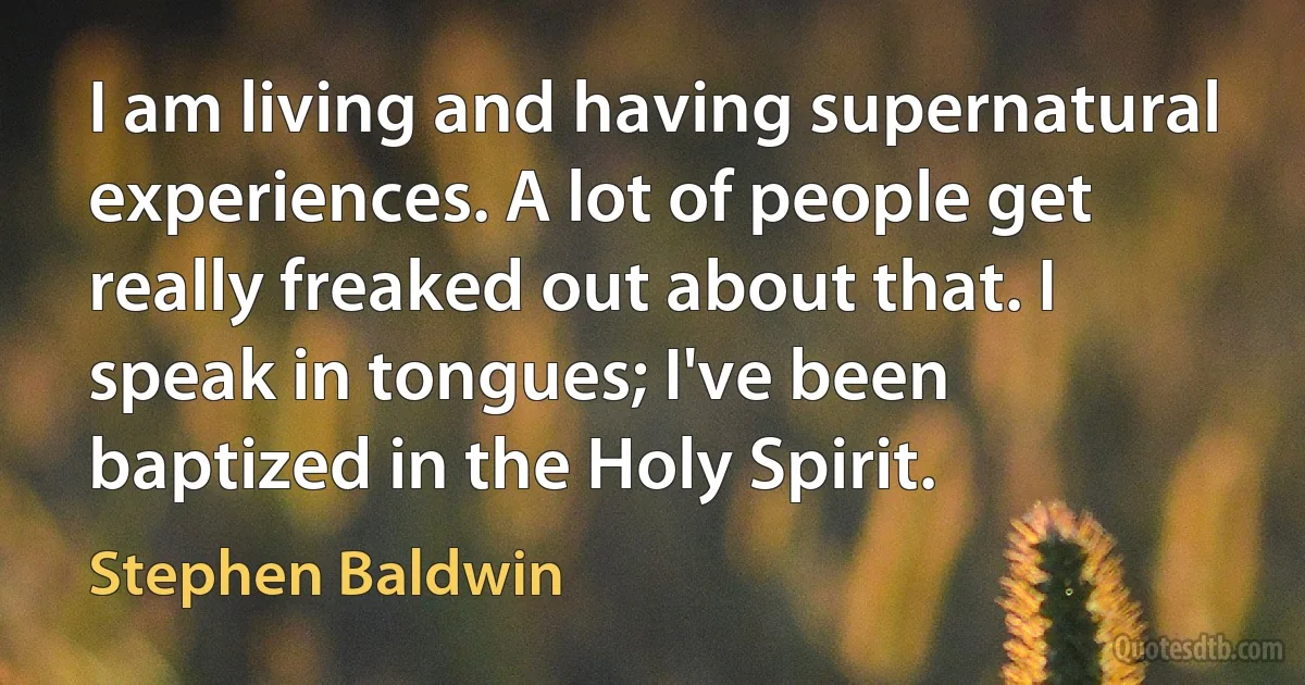 I am living and having supernatural experiences. A lot of people get really freaked out about that. I speak in tongues; I've been baptized in the Holy Spirit. (Stephen Baldwin)