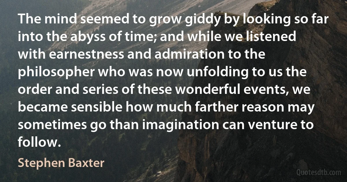 The mind seemed to grow giddy by looking so far into the abyss of time; and while we listened with earnestness and admiration to the philosopher who was now unfolding to us the order and series of these wonderful events, we became sensible how much farther reason may sometimes go than imagination can venture to follow. (Stephen Baxter)