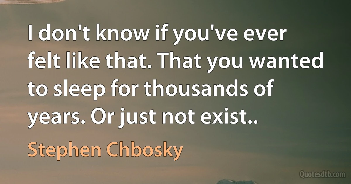 I don't know if you've ever felt like that. That you wanted to sleep for thousands of years. Or just not exist.. (Stephen Chbosky)