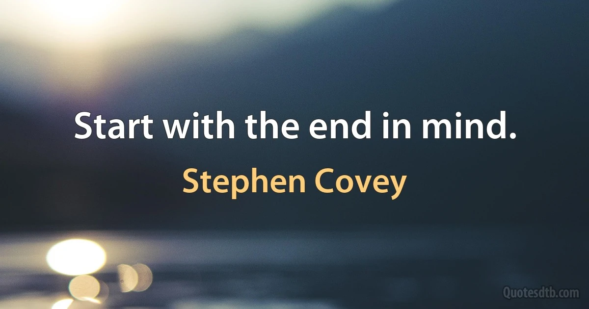 Start with the end in mind. (Stephen Covey)