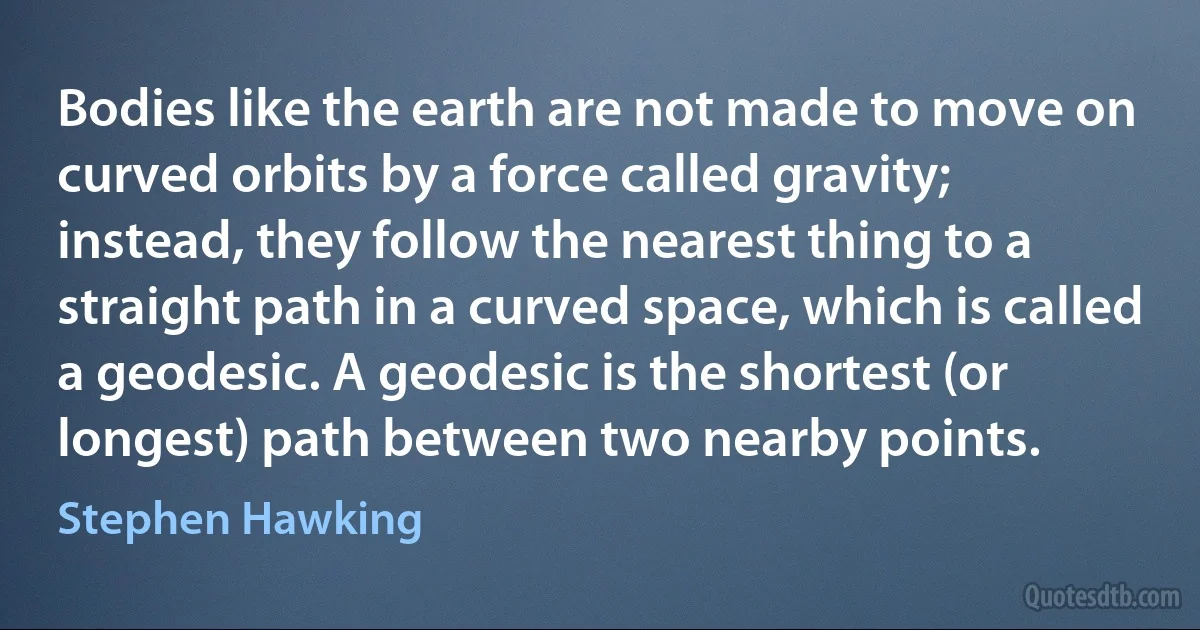 Bodies like the earth are not made to move on curved orbits by a force called gravity; instead, they follow the nearest thing to a straight path in a curved space, which is called a geodesic. A geodesic is the shortest (or longest) path between two nearby points. (Stephen Hawking)