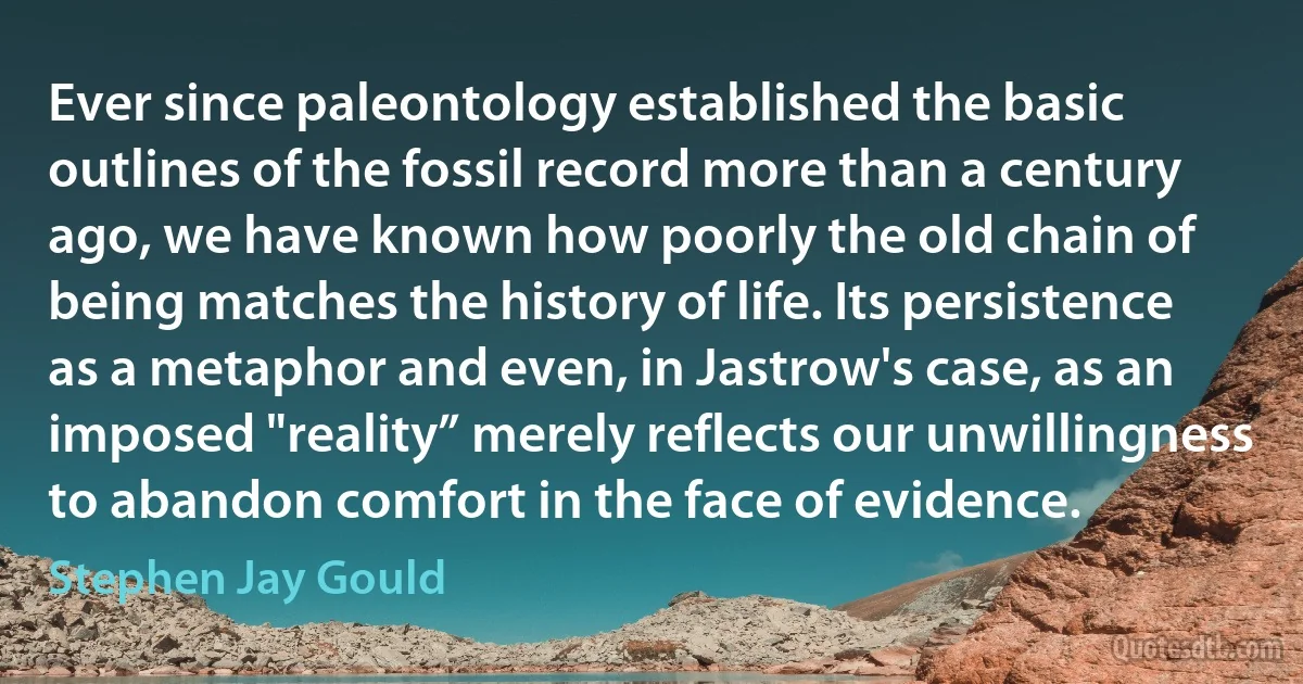 Ever since paleontology established the basic outlines of the fossil record more than a century ago, we have known how poorly the old chain of being matches the history of life. Its persistence as a metaphor and even, in Jastrow's case, as an imposed "reality” merely reflects our unwillingness to abandon comfort in the face of evidence. (Stephen Jay Gould)