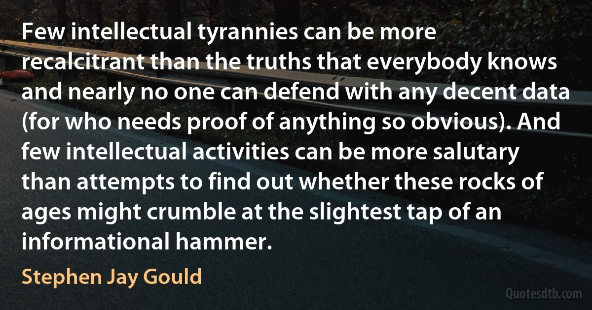 Few intellectual tyrannies can be more recalcitrant than the truths that everybody knows and nearly no one can defend with any decent data (for who needs proof of anything so obvious). And few intellectual activities can be more salutary than attempts to find out whether these rocks of ages might crumble at the slightest tap of an informational hammer. (Stephen Jay Gould)