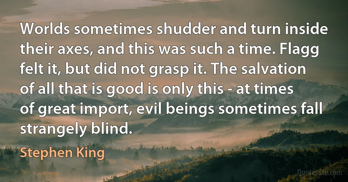 Worlds sometimes shudder and turn inside their axes, and this was such a time. Flagg felt it, but did not grasp it. The salvation of all that is good is only this - at times of great import, evil beings sometimes fall strangely blind. (Stephen King)