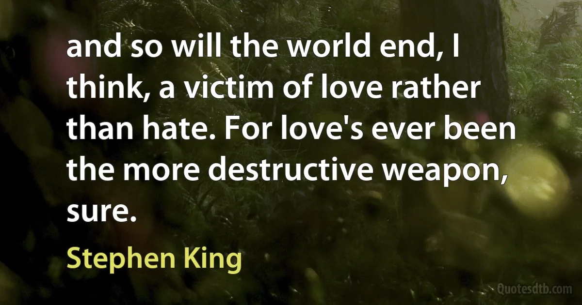 and so will the world end, I think, a victim of love rather than hate. For love's ever been the more destructive weapon, sure. (Stephen King)