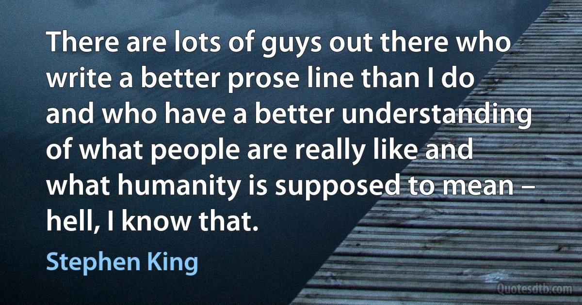 There are lots of guys out there who write a better prose line than I do and who have a better understanding of what people are really like and what humanity is supposed to mean – hell, I know that. (Stephen King)