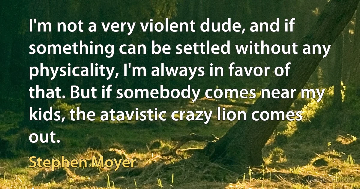 I'm not a very violent dude, and if something can be settled without any physicality, I'm always in favor of that. But if somebody comes near my kids, the atavistic crazy lion comes out. (Stephen Moyer)