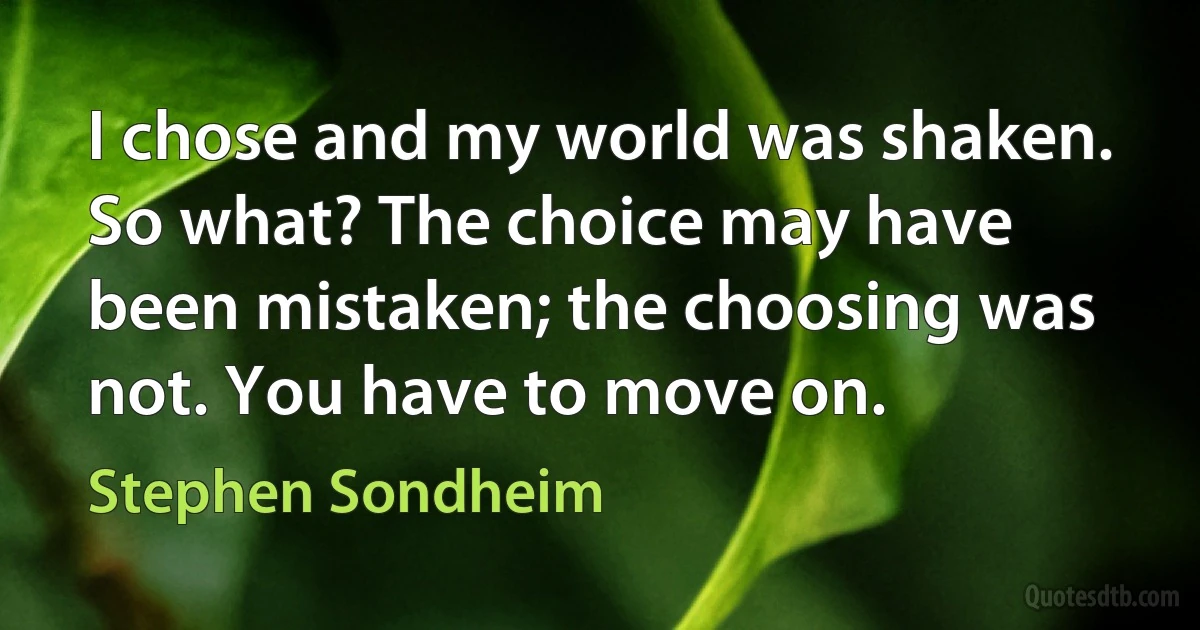 I chose and my world was shaken. So what? The choice may have been mistaken; the choosing was not. You have to move on. (Stephen Sondheim)