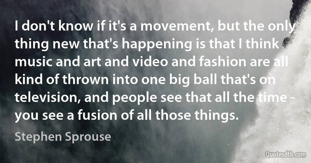 I don't know if it's a movement, but the only thing new that's happening is that I think music and art and video and fashion are all kind of thrown into one big ball that's on television, and people see that all the time - you see a fusion of all those things. (Stephen Sprouse)