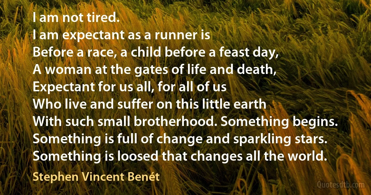 I am not tired.
I am expectant as a runner is
Before a race, a child before a feast day,
A woman at the gates of life and death,
Expectant for us all, for all of us
Who live and suffer on this little earth
With such small brotherhood. Something begins.
Something is full of change and sparkling stars.
Something is loosed that changes all the world. (Stephen Vincent Benét)