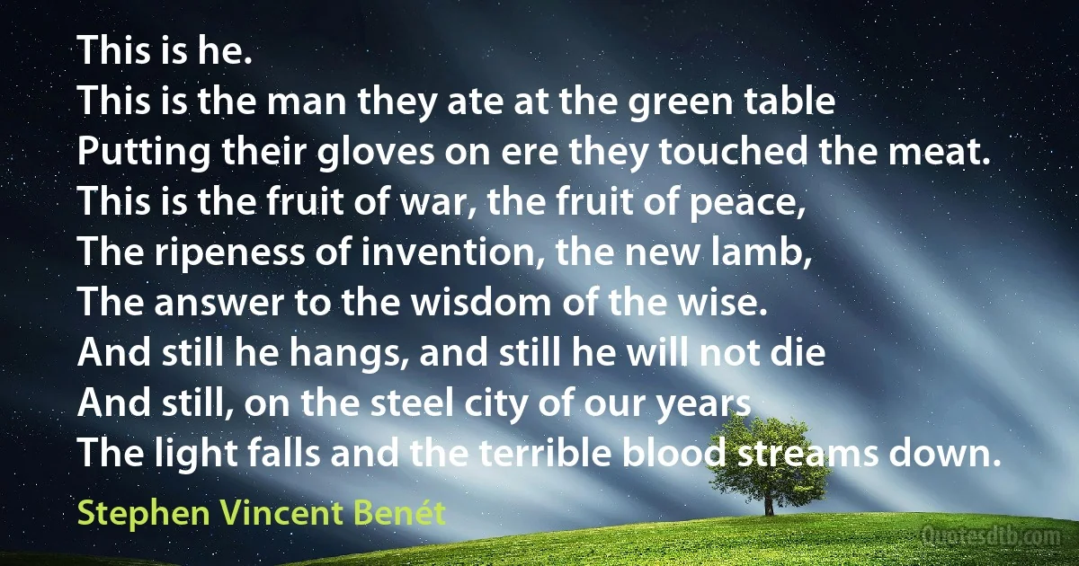 This is he.
This is the man they ate at the green table
Putting their gloves on ere they touched the meat.
This is the fruit of war, the fruit of peace,
The ripeness of invention, the new lamb,
The answer to the wisdom of the wise.
And still he hangs, and still he will not die
And still, on the steel city of our years
The light falls and the terrible blood streams down. (Stephen Vincent Benét)