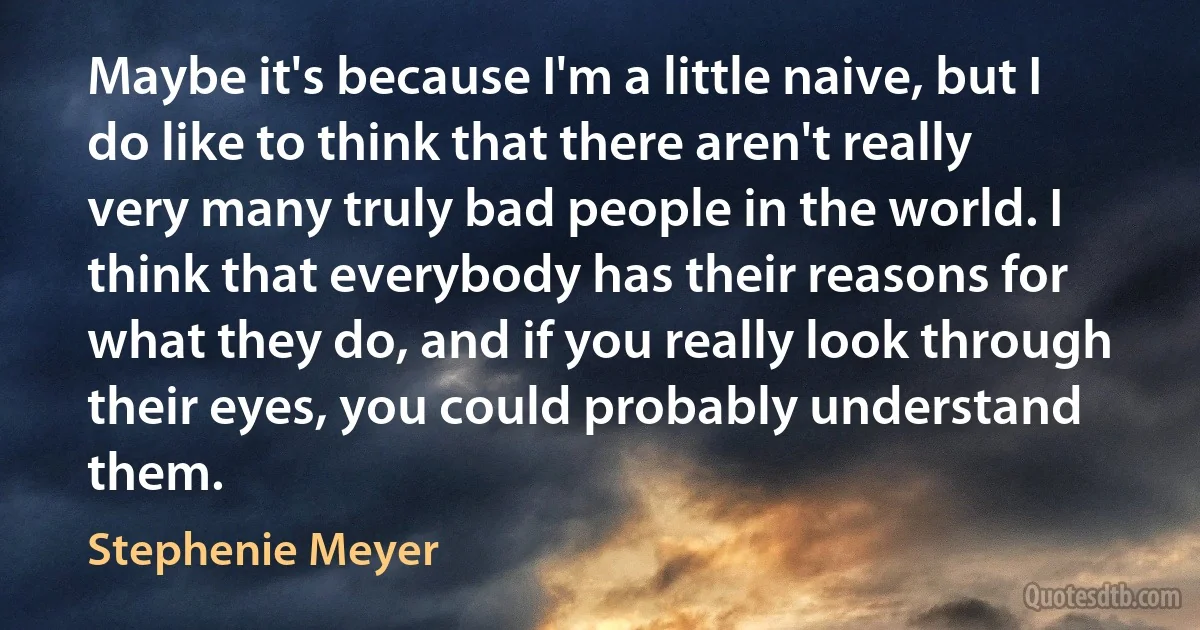 Maybe it's because I'm a little naive, but I do like to think that there aren't really very many truly bad people in the world. I think that everybody has their reasons for what they do, and if you really look through their eyes, you could probably understand them. (Stephenie Meyer)