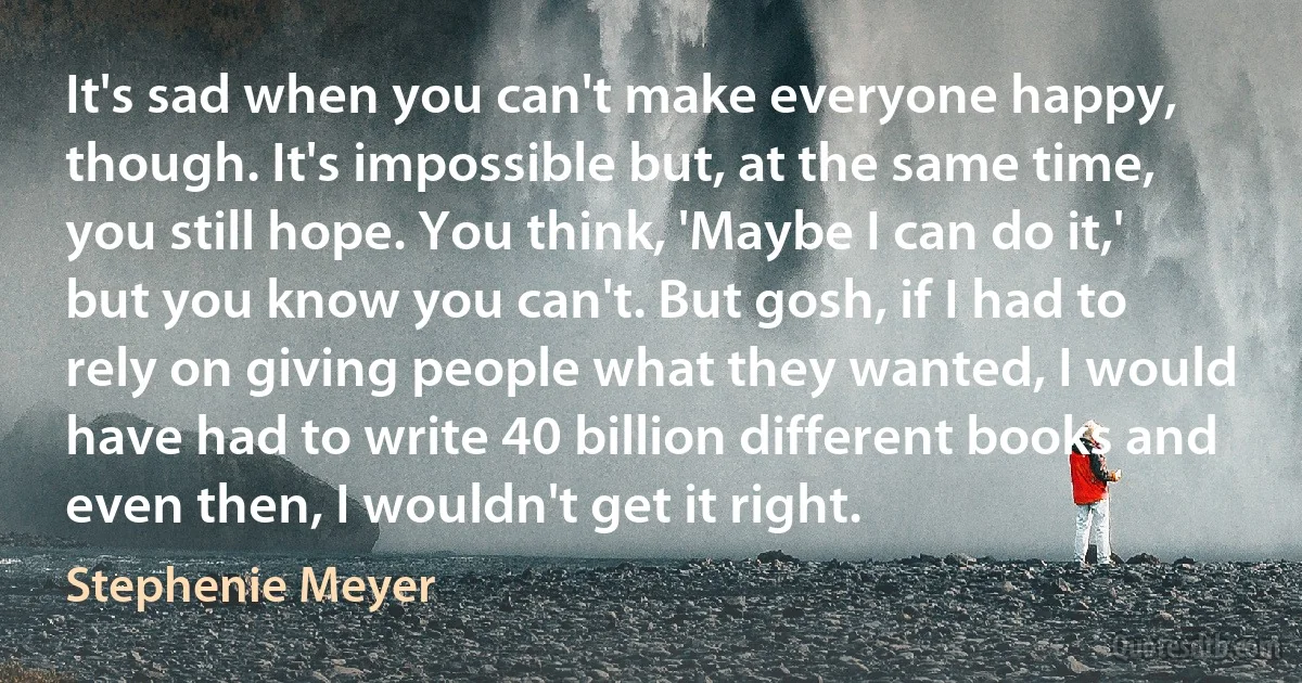 It's sad when you can't make everyone happy, though. It's impossible but, at the same time, you still hope. You think, 'Maybe I can do it,' but you know you can't. But gosh, if I had to rely on giving people what they wanted, I would have had to write 40 billion different books and even then, I wouldn't get it right. (Stephenie Meyer)