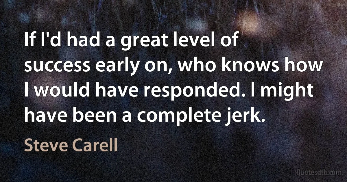 If I'd had a great level of success early on, who knows how I would have responded. I might have been a complete jerk. (Steve Carell)