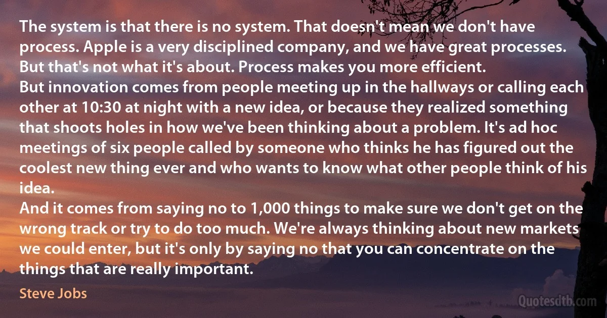 The system is that there is no system. That doesn't mean we don't have process. Apple is a very disciplined company, and we have great processes. But that's not what it's about. Process makes you more efficient.
But innovation comes from people meeting up in the hallways or calling each other at 10:30 at night with a new idea, or because they realized something that shoots holes in how we've been thinking about a problem. It's ad hoc meetings of six people called by someone who thinks he has figured out the coolest new thing ever and who wants to know what other people think of his idea.
And it comes from saying no to 1,000 things to make sure we don't get on the wrong track or try to do too much. We're always thinking about new markets we could enter, but it's only by saying no that you can concentrate on the things that are really important. (Steve Jobs)