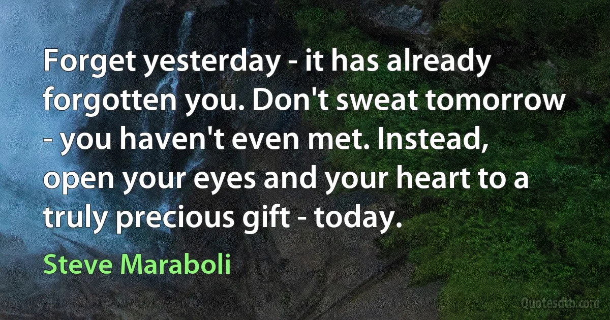 Forget yesterday - it has already forgotten you. Don't sweat tomorrow - you haven't even met. Instead, open your eyes and your heart to a truly precious gift - today. (Steve Maraboli)