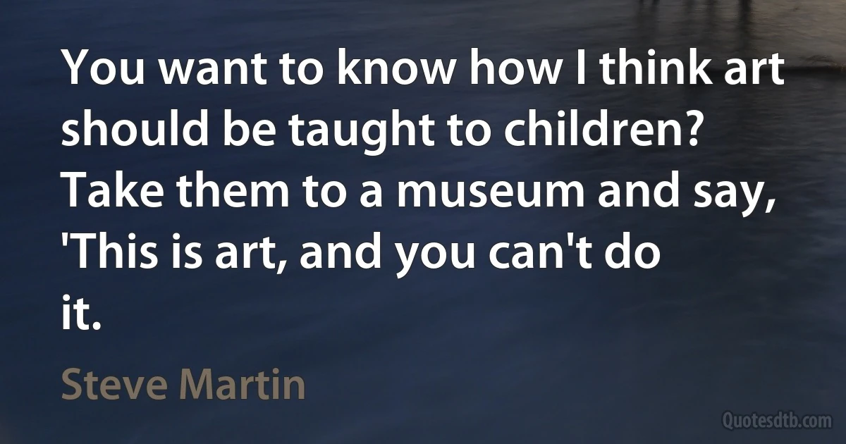 You want to know how I think art should be taught to children? Take them to a museum and say, 'This is art, and you can't do it. (Steve Martin)