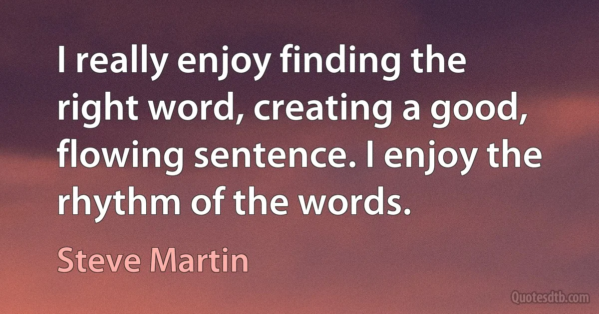 I really enjoy finding the right word, creating a good, flowing sentence. I enjoy the rhythm of the words. (Steve Martin)