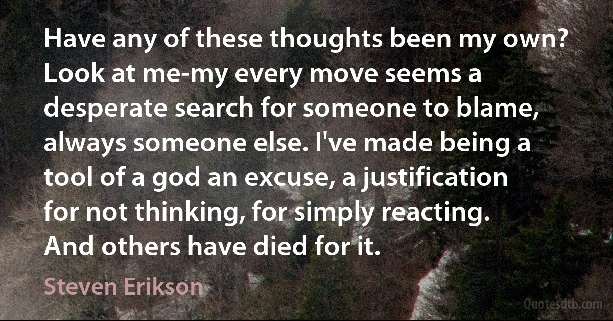 Have any of these thoughts been my own? Look at me-my every move seems a desperate search for someone to blame, always someone else. I've made being a tool of a god an excuse, a justification for not thinking, for simply reacting. And others have died for it. (Steven Erikson)