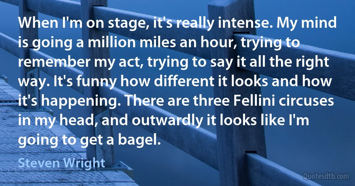 When I'm on stage, it's really intense. My mind is going a million miles an hour, trying to remember my act, trying to say it all the right way. It's funny how different it looks and how it's happening. There are three Fellini circuses in my head, and outwardly it looks like I'm going to get a bagel. (Steven Wright)