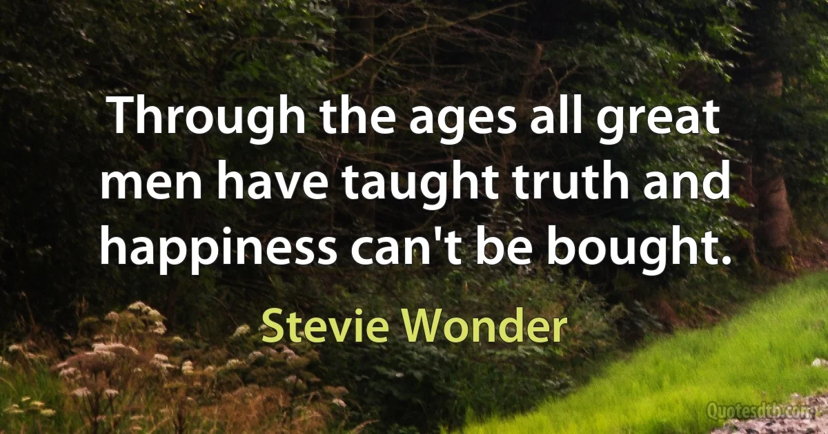 Through the ages all great men have taught truth and happiness can't be bought. (Stevie Wonder)