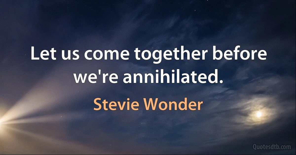 Let us come together before we're annihilated. (Stevie Wonder)