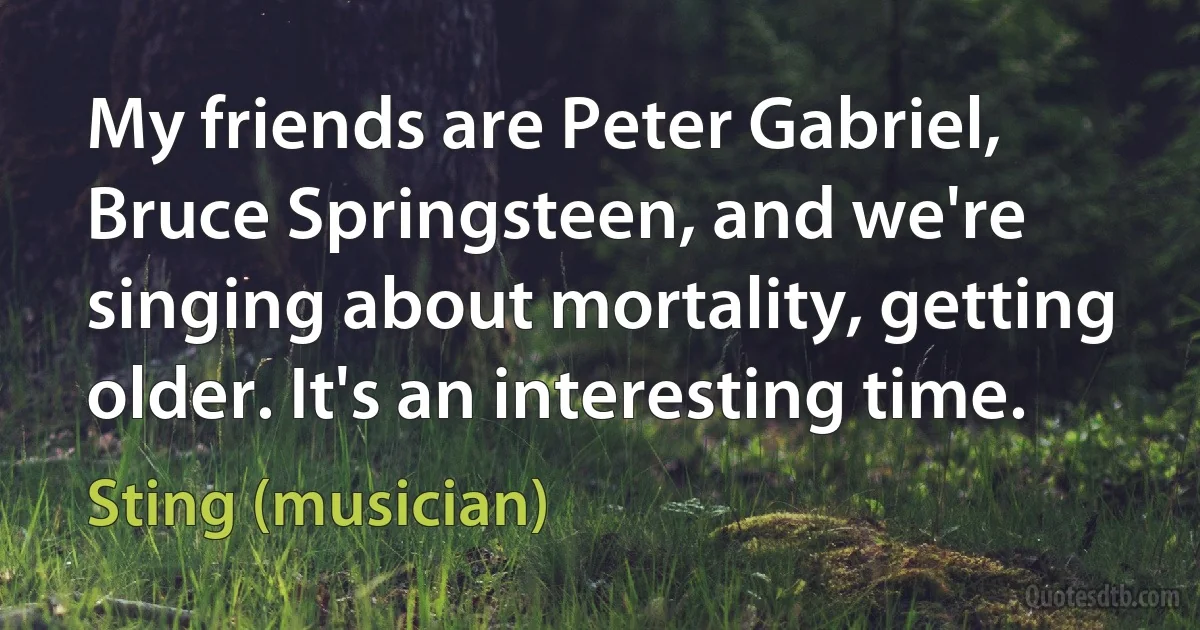 My friends are Peter Gabriel, Bruce Springsteen, and we're singing about mortality, getting older. It's an interesting time. (Sting (musician))