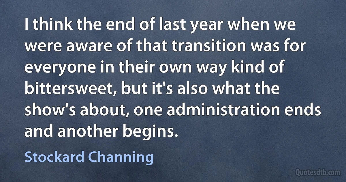 I think the end of last year when we were aware of that transition was for everyone in their own way kind of bittersweet, but it's also what the show's about, one administration ends and another begins. (Stockard Channing)