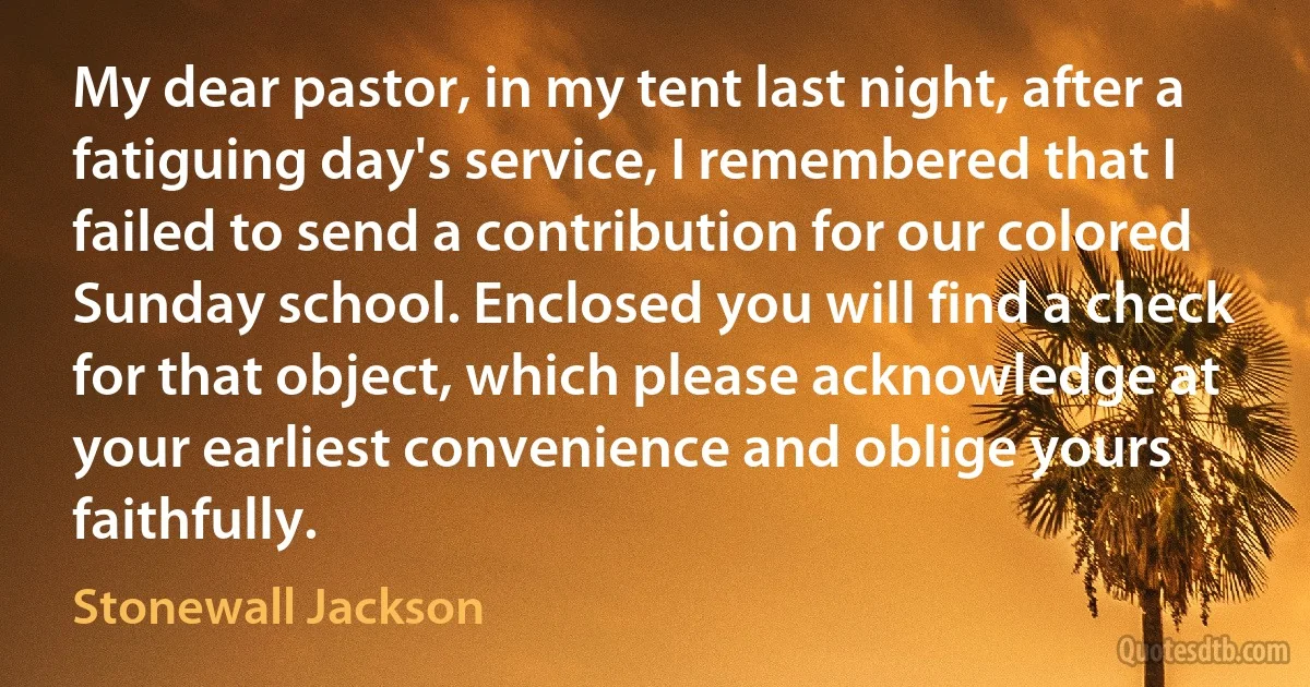 My dear pastor, in my tent last night, after a fatiguing day's service, I remembered that I failed to send a contribution for our colored Sunday school. Enclosed you will find a check for that object, which please acknowledge at your earliest convenience and oblige yours faithfully. (Stonewall Jackson)