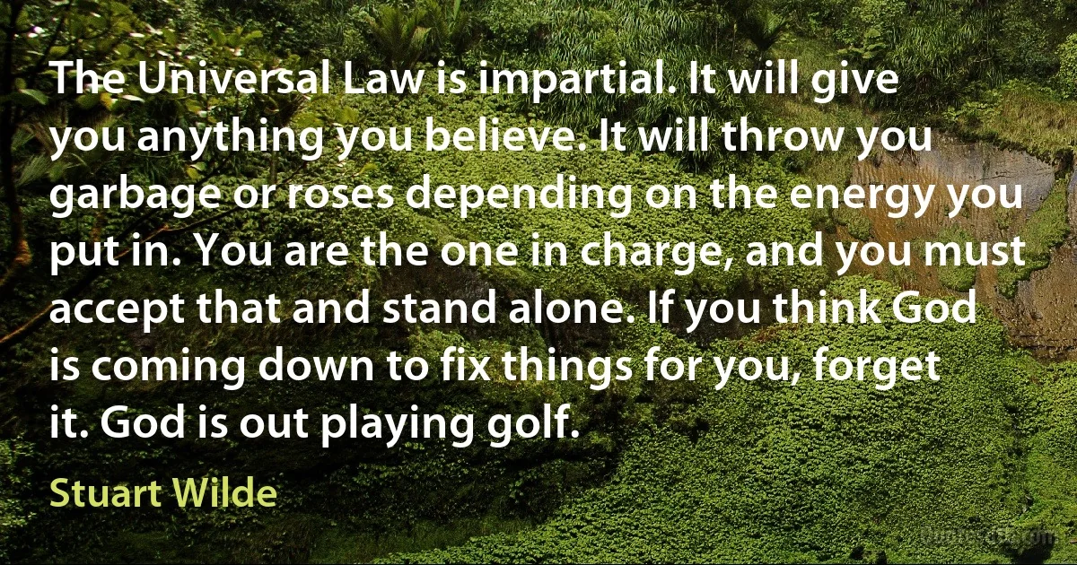 The Universal Law is impartial. It will give you anything you believe. It will throw you garbage or roses depending on the energy you put in. You are the one in charge, and you must accept that and stand alone. If you think God is coming down to fix things for you, forget it. God is out playing golf. (Stuart Wilde)