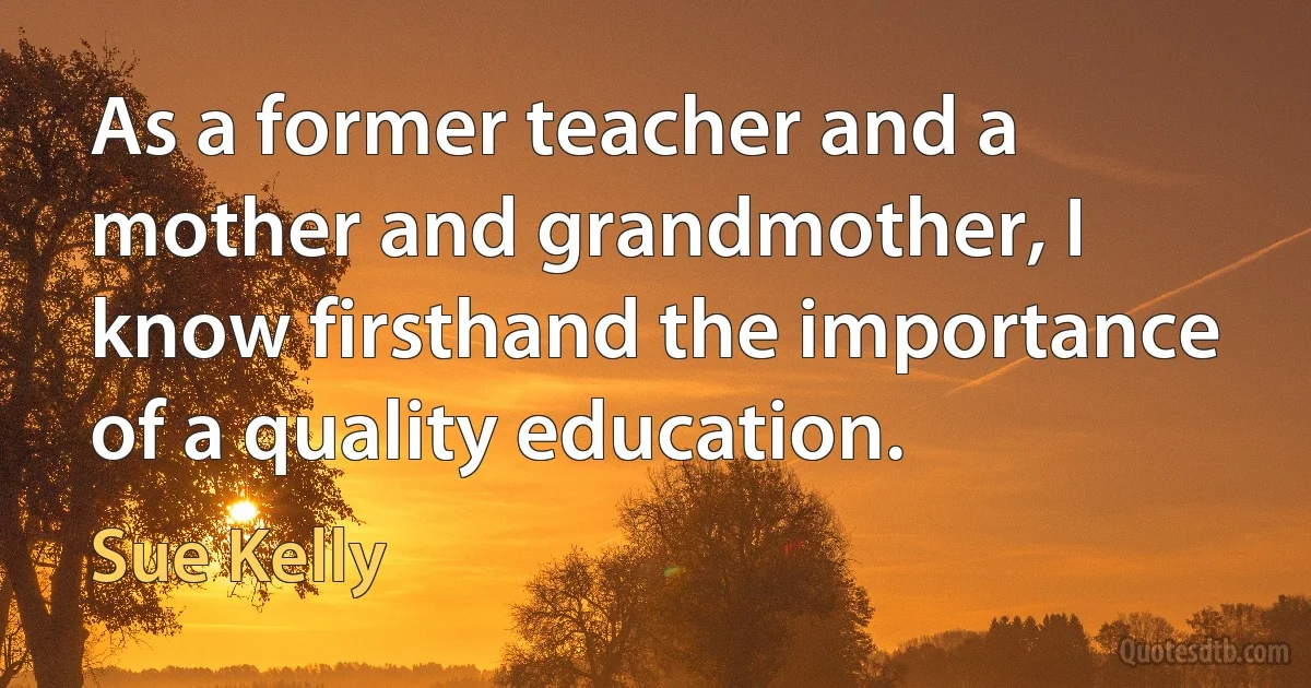 As a former teacher and a mother and grandmother, I know firsthand the importance of a quality education. (Sue Kelly)