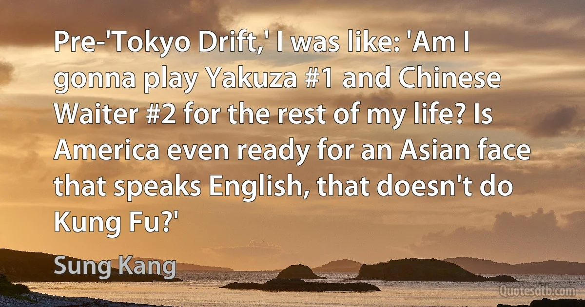 Pre-'Tokyo Drift,' I was like: 'Am I gonna play Yakuza #1 and Chinese Waiter #2 for the rest of my life? Is America even ready for an Asian face that speaks English, that doesn't do Kung Fu?' (Sung Kang)