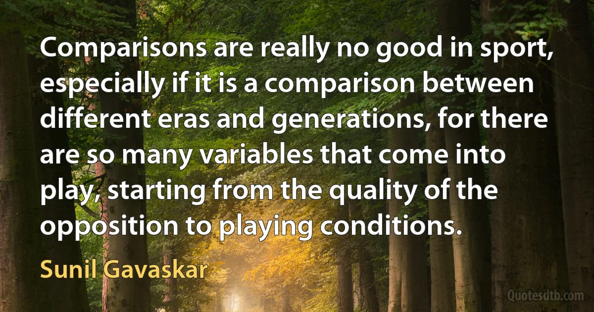 Comparisons are really no good in sport, especially if it is a comparison between different eras and generations, for there are so many variables that come into play, starting from the quality of the opposition to playing conditions. (Sunil Gavaskar)