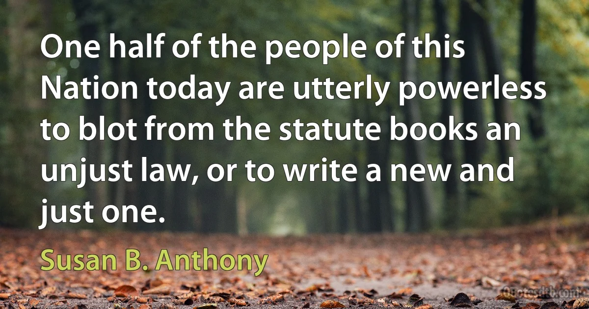 One half of the people of this Nation today are utterly powerless to blot from the statute books an unjust law, or to write a new and just one. (Susan B. Anthony)