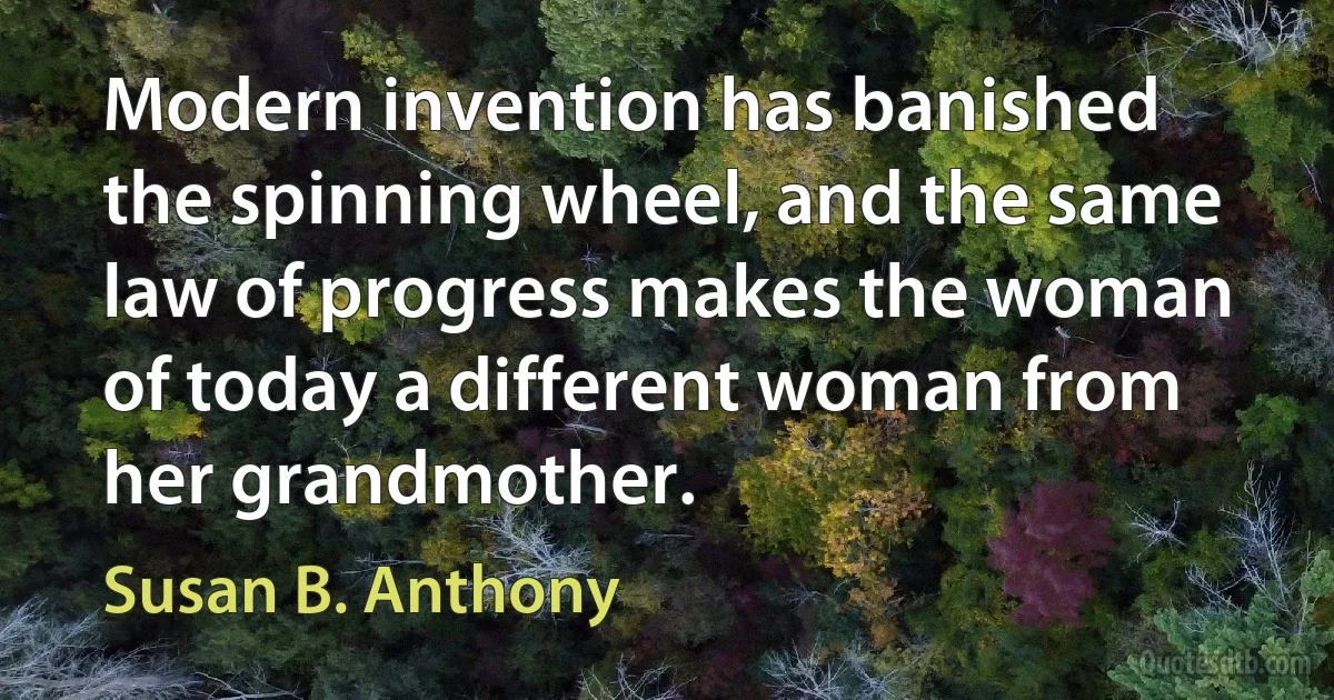 Modern invention has banished the spinning wheel, and the same law of progress makes the woman of today a different woman from her grandmother. (Susan B. Anthony)