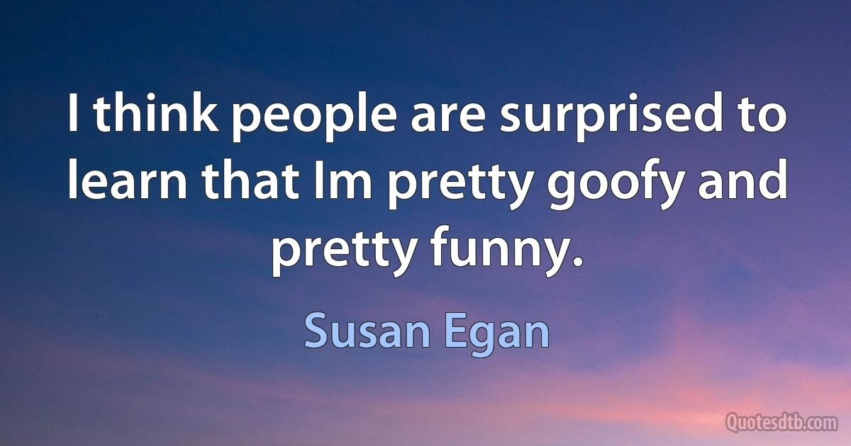 I think people are surprised to learn that Im pretty goofy and pretty funny. (Susan Egan)