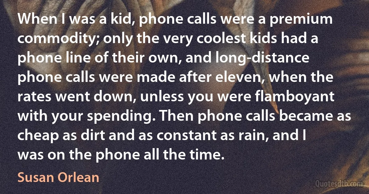 When I was a kid, phone calls were a premium commodity; only the very coolest kids had a phone line of their own, and long-distance phone calls were made after eleven, when the rates went down, unless you were flamboyant with your spending. Then phone calls became as cheap as dirt and as constant as rain, and I was on the phone all the time. (Susan Orlean)