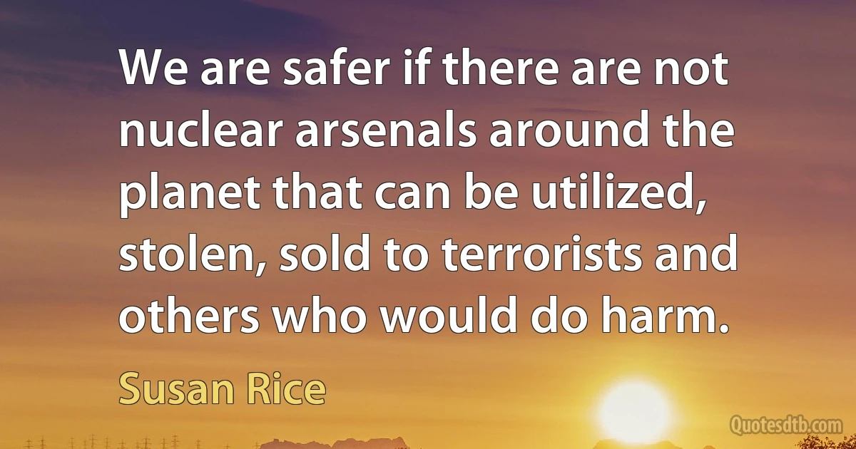 We are safer if there are not nuclear arsenals around the planet that can be utilized, stolen, sold to terrorists and others who would do harm. (Susan Rice)