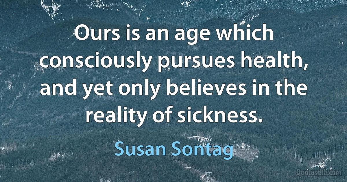 Ours is an age which consciously pursues health, and yet only believes in the reality of sickness. (Susan Sontag)