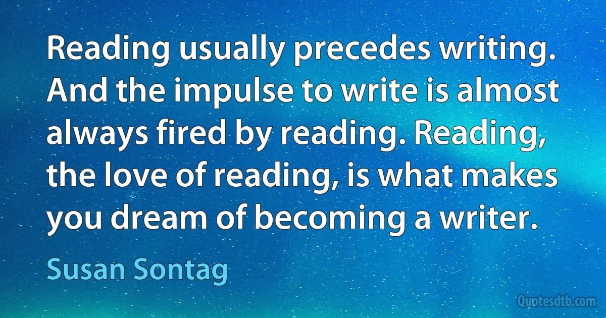 Reading usually precedes writing. And the impulse to write is almost always fired by reading. Reading, the love of reading, is what makes you dream of becoming a writer. (Susan Sontag)