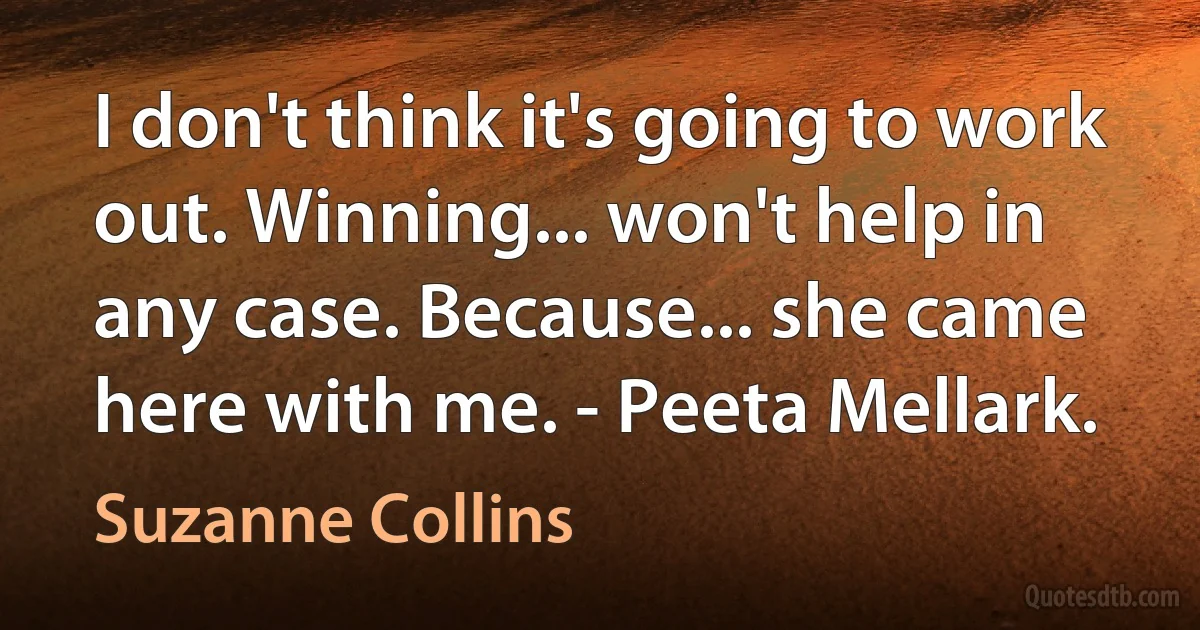 I don't think it's going to work out. Winning... won't help in any case. Because... she came here with me. - Peeta Mellark. (Suzanne Collins)