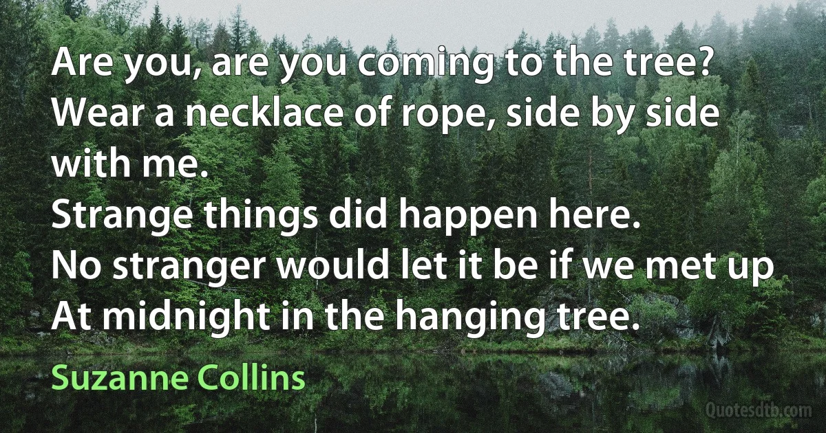 Are you, are you coming to the tree?
Wear a necklace of rope, side by side with me.
Strange things did happen here.
No stranger would let it be if we met up
At midnight in the hanging tree. (Suzanne Collins)