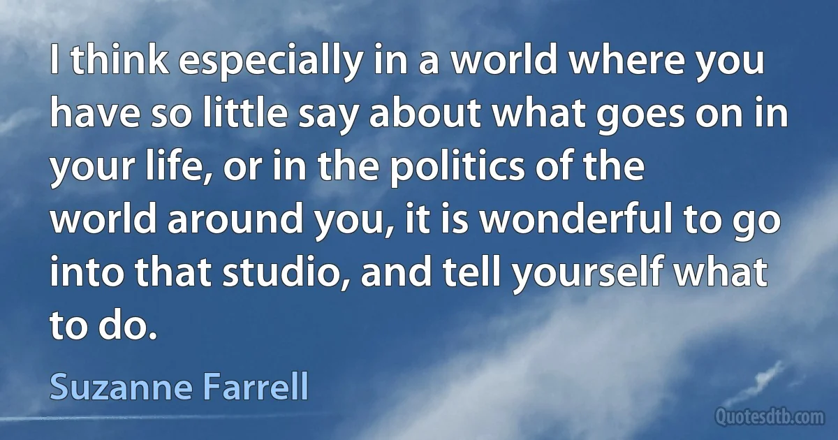 I think especially in a world where you have so little say about what goes on in your life, or in the politics of the world around you, it is wonderful to go into that studio, and tell yourself what to do. (Suzanne Farrell)