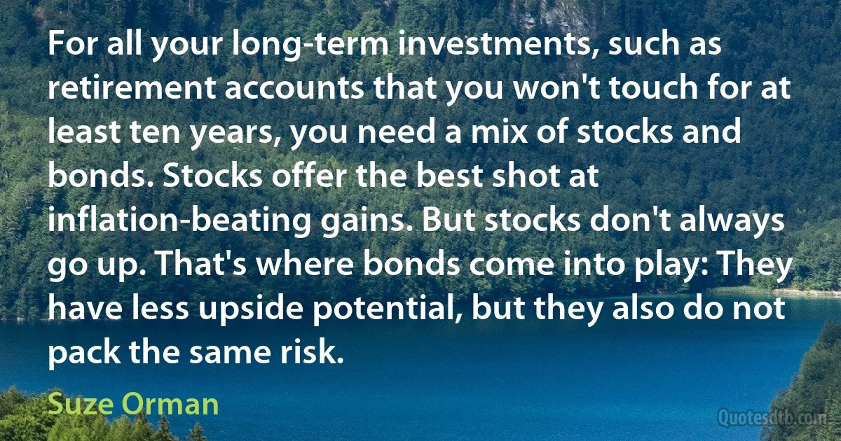 For all your long-term investments, such as retirement accounts that you won't touch for at least ten years, you need a mix of stocks and bonds. Stocks offer the best shot at inflation-beating gains. But stocks don't always go up. That's where bonds come into play: They have less upside potential, but they also do not pack the same risk. (Suze Orman)