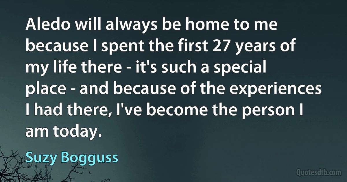 Aledo will always be home to me because I spent the first 27 years of my life there - it's such a special place - and because of the experiences I had there, I've become the person I am today. (Suzy Bogguss)