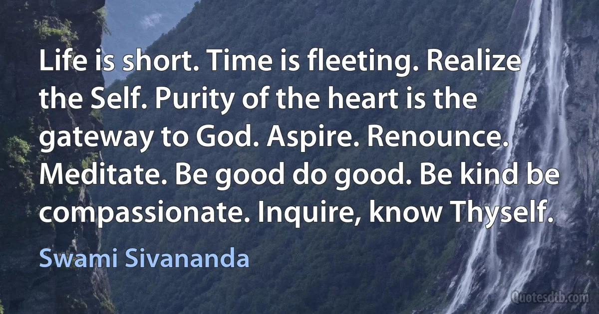 Life is short. Time is fleeting. Realize the Self. Purity of the heart is the gateway to God. Aspire. Renounce. Meditate. Be good do good. Be kind be compassionate. Inquire, know Thyself. (Swami Sivananda)