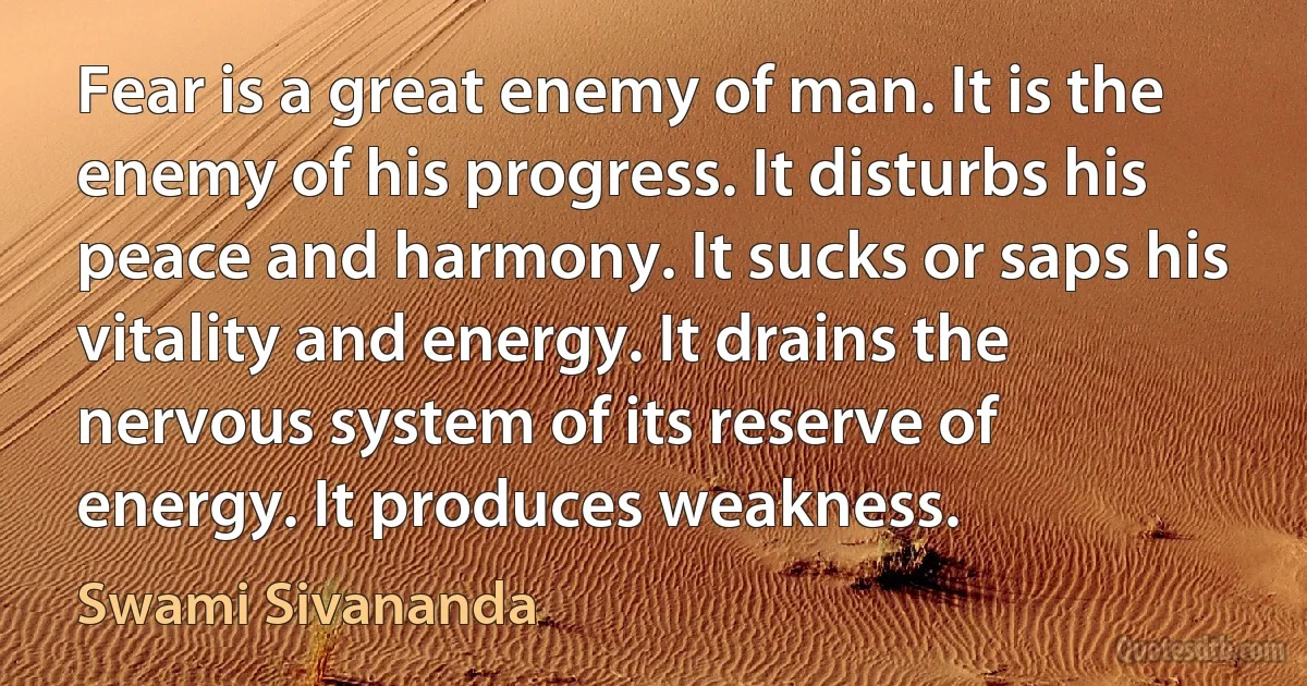 Fear is a great enemy of man. It is the enemy of his progress. It disturbs his peace and harmony. It sucks or saps his vitality and energy. It drains the nervous system of its reserve of energy. It produces weakness. (Swami Sivananda)