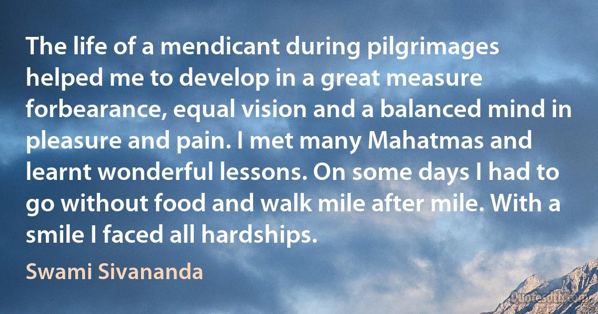 The life of a mendicant during pilgrimages helped me to develop in a great measure forbearance, equal vision and a balanced mind in pleasure and pain. I met many Mahatmas and learnt wonderful lessons. On some days I had to go without food and walk mile after mile. With a smile I faced all hardships. (Swami Sivananda)