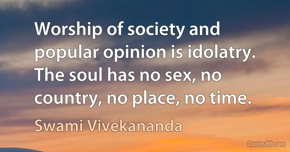 Worship of society and popular opinion is idolatry. The soul has no sex, no country, no place, no time. (Swami Vivekananda)