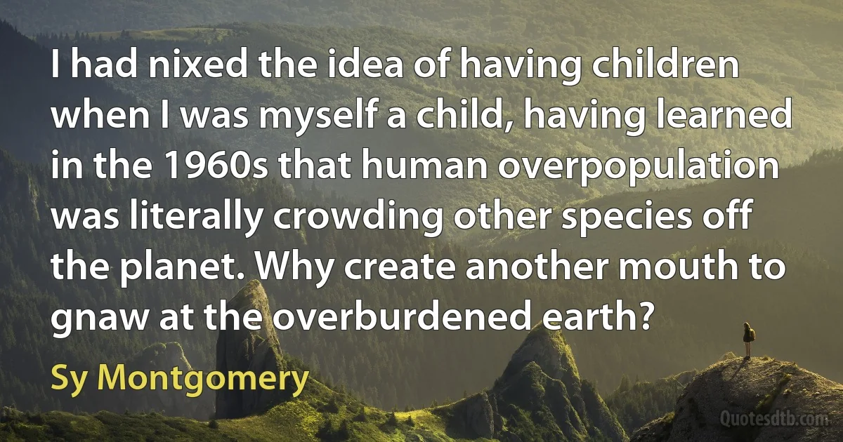 I had nixed the idea of having children when I was myself a child, having learned in the 1960s that human overpopulation was literally crowding other species off the planet. Why create another mouth to gnaw at the overburdened earth? (Sy Montgomery)